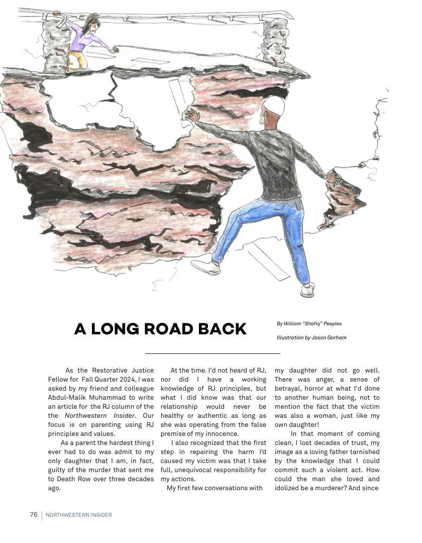 A LONG ROAD BACK  As the Restorative Justice Fellow for Fall Quarter 2024, | was asked by my friend and colleague Abdul-Malik Muhammad to write anarticle for the RJ column of the the Northwestern Insider. Our focus is on parenting using RJ principles and values.  As a parent the hardest thing | ever had to do was admit to my only daughter that | am, in fact, guilty of the murder that sent me to Death Row over three decades ago.  76 | NORTHWESTERN INSIDER  At the time. I’d not heard of RJ, nor did | have a working knowledge of RJ principles, but what | did know was that our relationship  would never be healthy or authentic as long as she was operating from the false premise of my innocence.  1 also recognized that the first step in repairing the harm Id caused my victim was that | take full, unequivocal responsibility for my actions.  My first few conversations with  By Wil "Shofia” Pasples  Hustration by Jason Gorhom  my daughter did not go well. There was anger, a sense of betrayal, horror at what I’d done to another human being, not to mention the fact that the victim was also a woman, just like my own daughter!  In that moment of coming clean, | lost decades of trust, my image as a loving father tarnished by the knowledge that | could commit such a violent act. How could the man she loved and idolized be a murderer? And since 